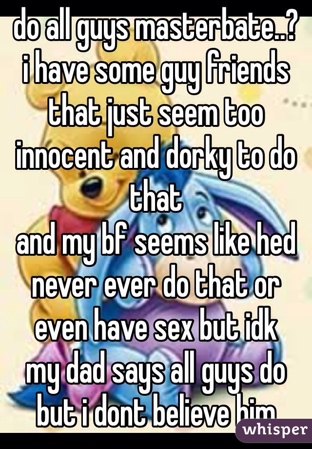 do all guys masterbate..?
i have some guy friends that just seem too innocent and dorky to do that
and my bf seems like hed never ever do that or even have sex but idk
my dad says all guys do but i dont believe him