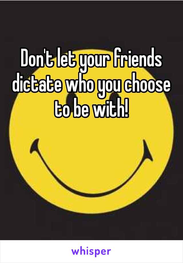 Don't let your friends dictate who you choose to be with! 