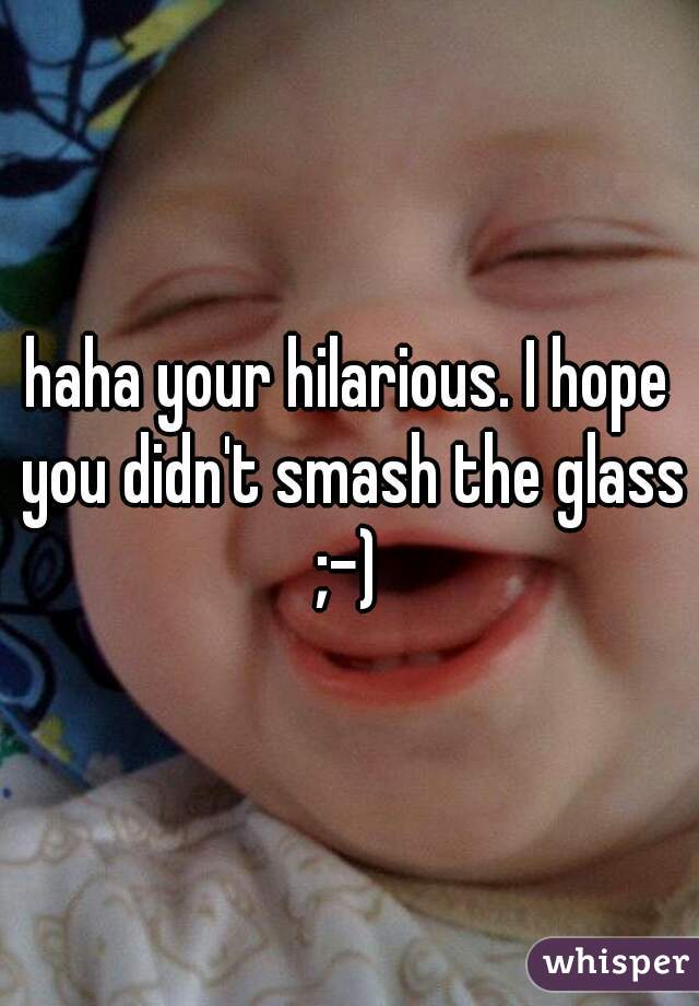 haha your hilarious. I hope you didn't smash the glass
;-)