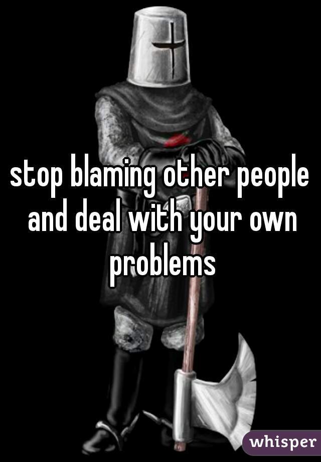 stop blaming other people and deal with your own problems