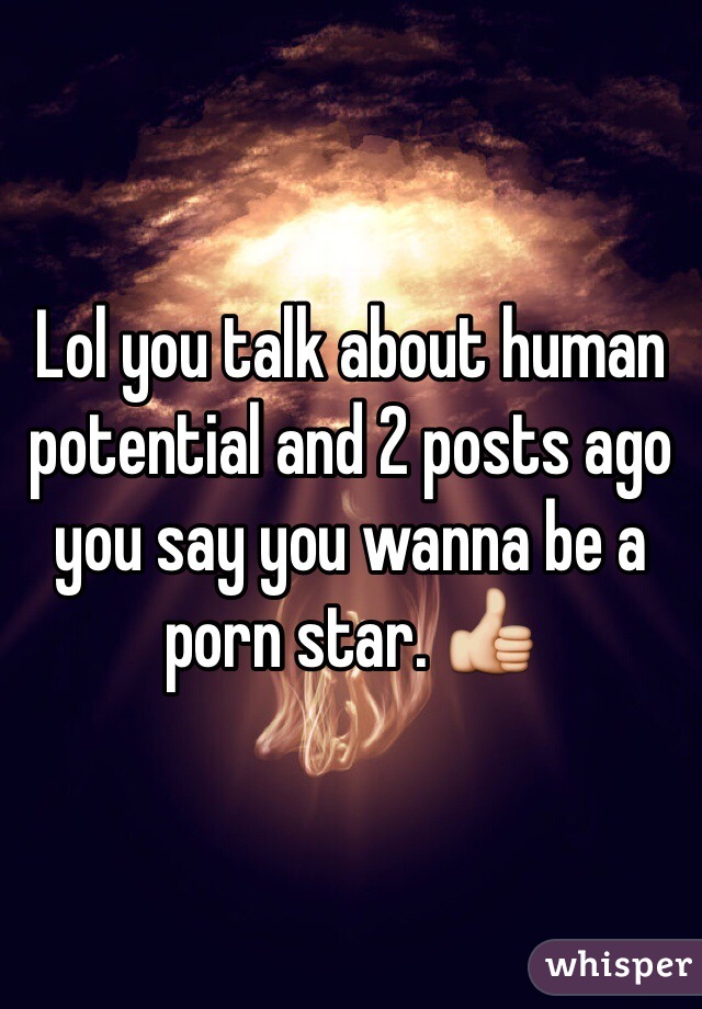 Lol you talk about human potential and 2 posts ago you say you wanna be a porn star. 👍