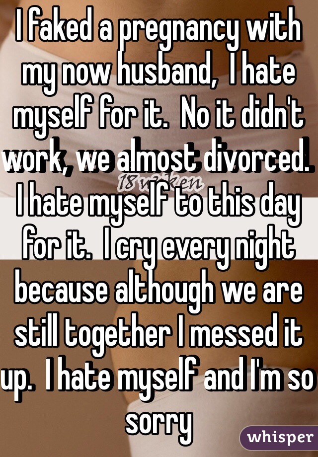 I faked a pregnancy with my now husband,  I hate myself for it.  No it didn't work, we almost divorced.  I hate myself to this day for it.  I cry every night because although we are still together I messed it up.  I hate myself and I'm so sorry 