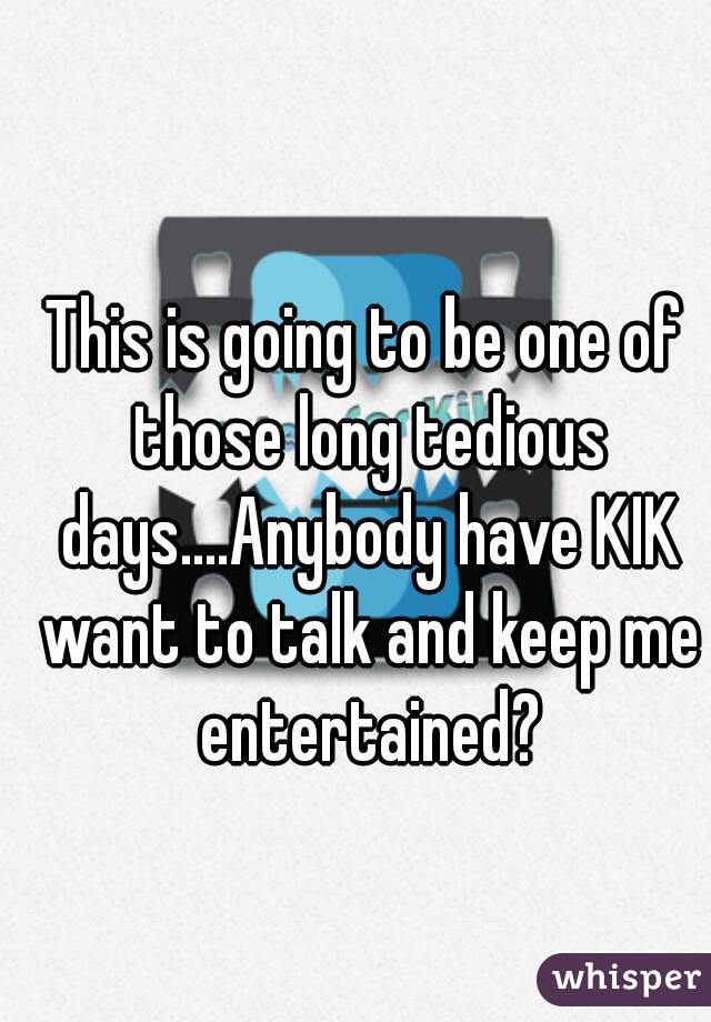 This is going to be one of those long tedious days....Anybody have KIK want to talk and keep me entertained?
