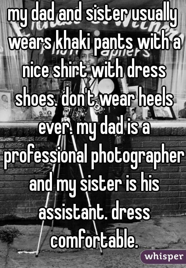 my dad and sister usually wears khaki pants with a nice shirt with dress shoes. don't wear heels ever. my dad is a professional photographer and my sister is his assistant. dress comfortable.