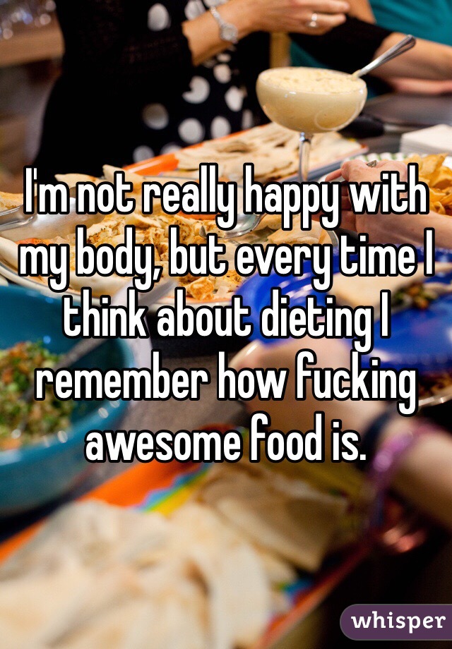 I'm not really happy with my body, but every time I think about dieting I remember how fucking awesome food is. 