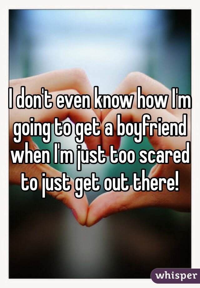 I don't even know how I'm going to get a boyfriend when I'm just too scared to just get out there! 