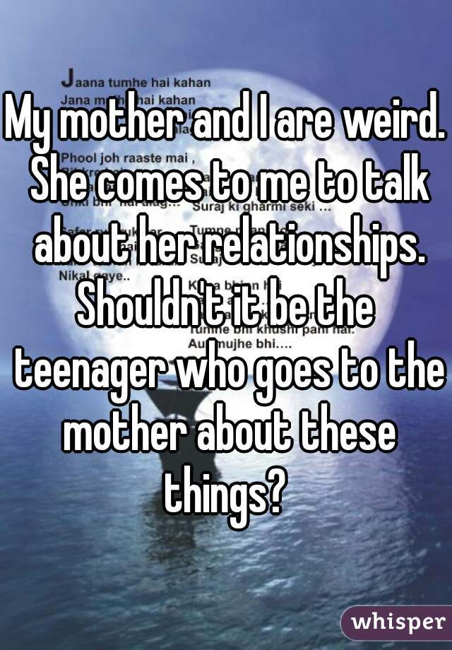 My mother and I are weird. She comes to me to talk about her relationships.
Shouldn't it be the teenager who goes to the mother about these things? 