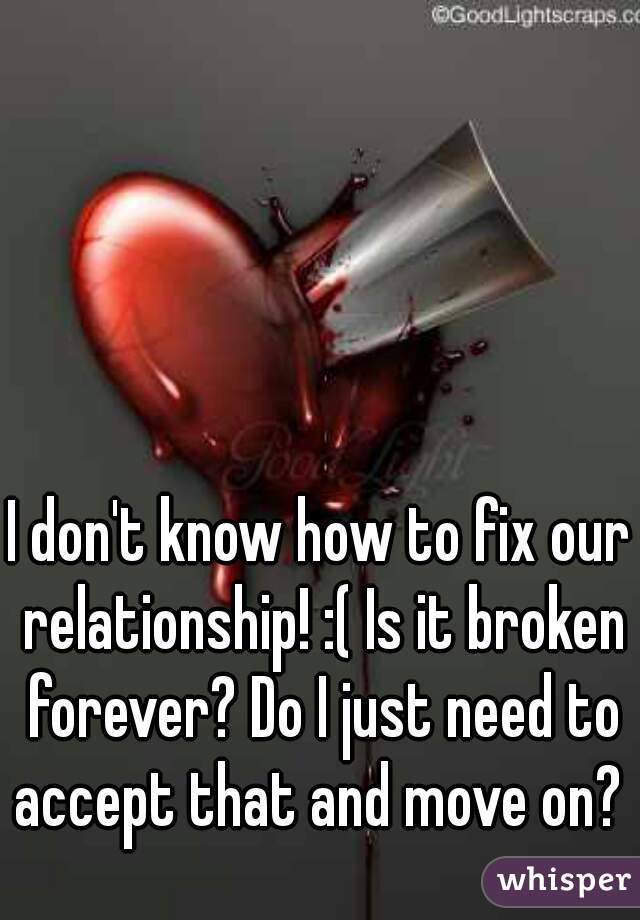 I don't know how to fix our relationship! :( Is it broken forever? Do I just need to accept that and move on? 
 