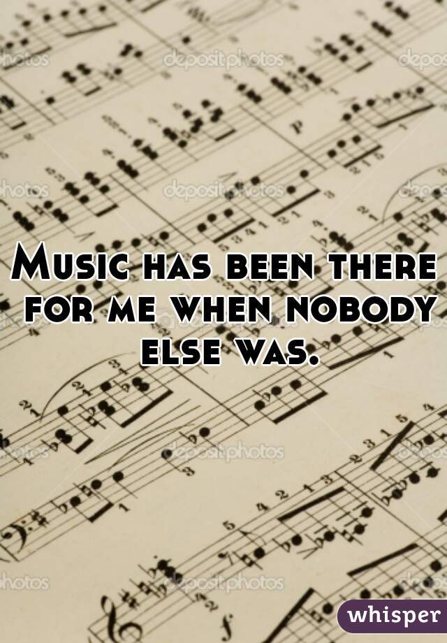 Music has been there for me when nobody else was.