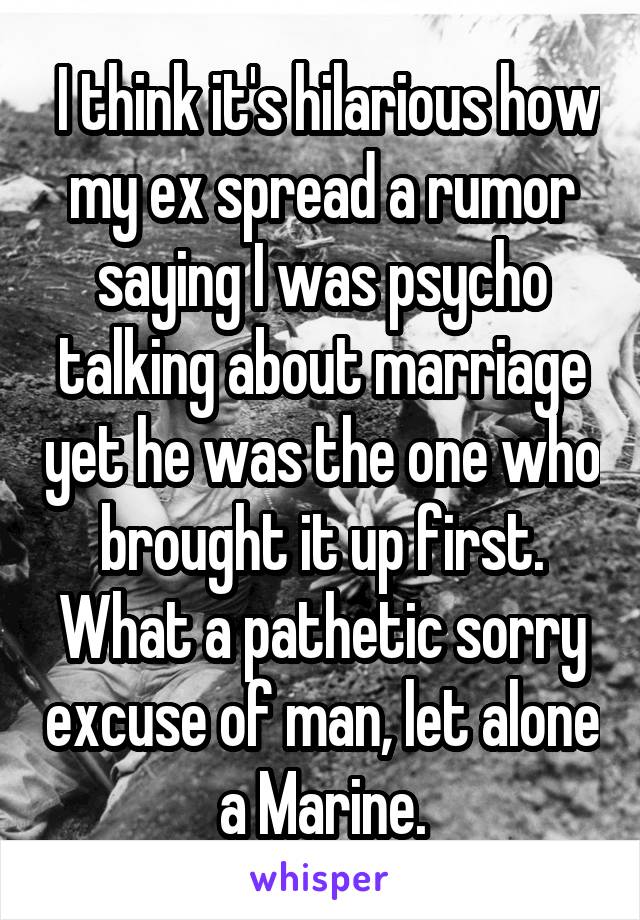  I think it's hilarious how my ex spread a rumor saying I was psycho talking about marriage yet he was the one who brought it up first. What a pathetic sorry excuse of man, let alone a Marine.