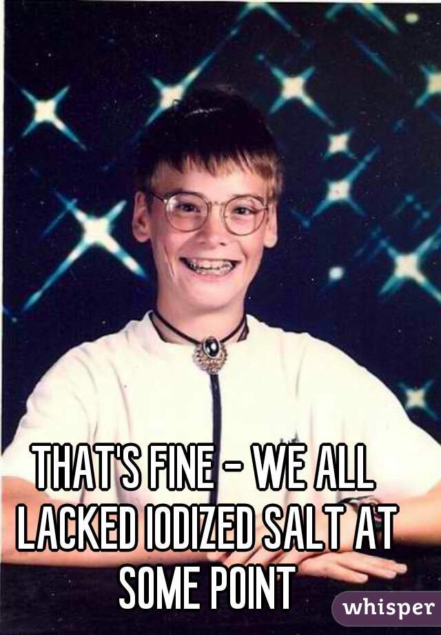 THAT'S FINE - WE ALL LACKED IODIZED SALT AT SOME POINT