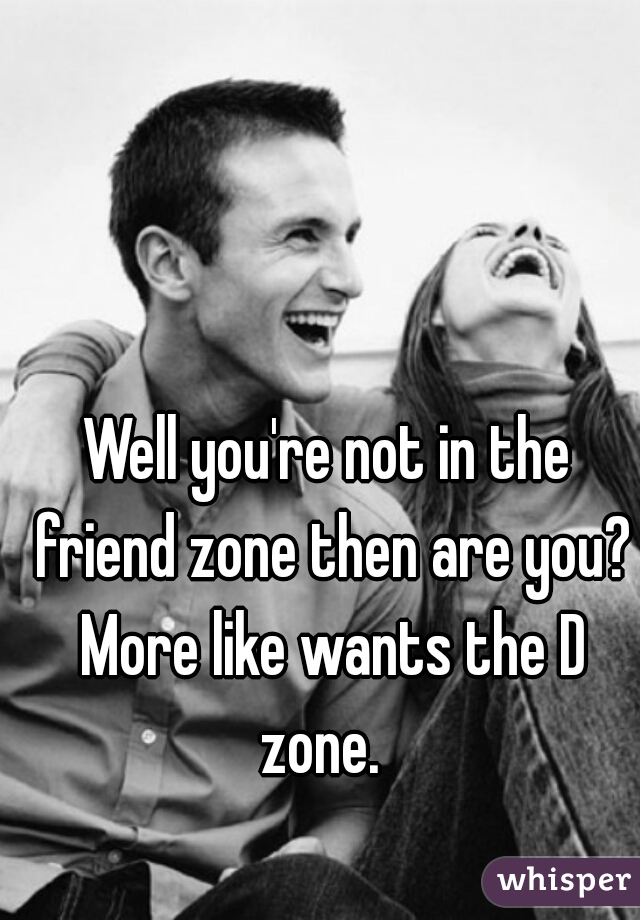 Well you're not in the friend zone then are you? More like wants the D zone.  