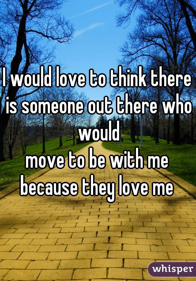 I would love to think there is someone out there who would
move to be with me because they love me 