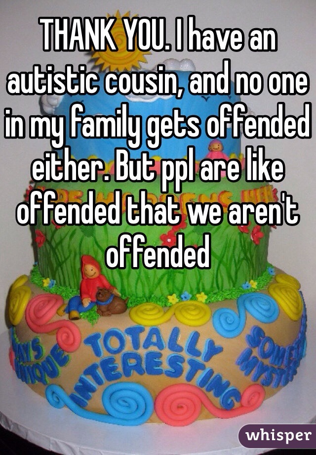 THANK YOU. I have an autistic cousin, and no one in my family gets offended either. But ppl are like offended that we aren't offended