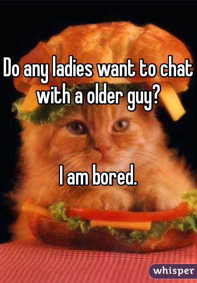 Do any ladies want to chat with a older guy?


I am bored. 