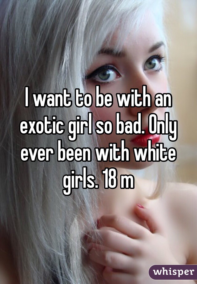 I want to be with an exotic girl so bad. Only ever been with white girls. 18 m