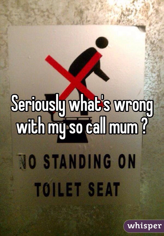 Seriously what's wrong with my so call mum ?