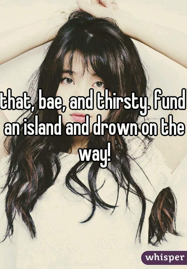 that, bae, and thirsty. fund an island and drown on the way!