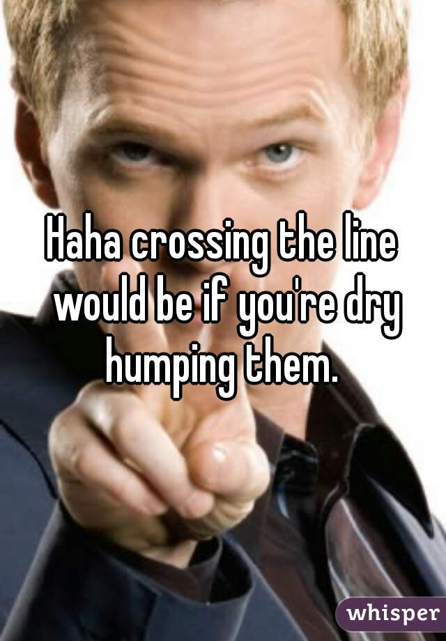 Haha crossing the line would be if you're dry humping them. 