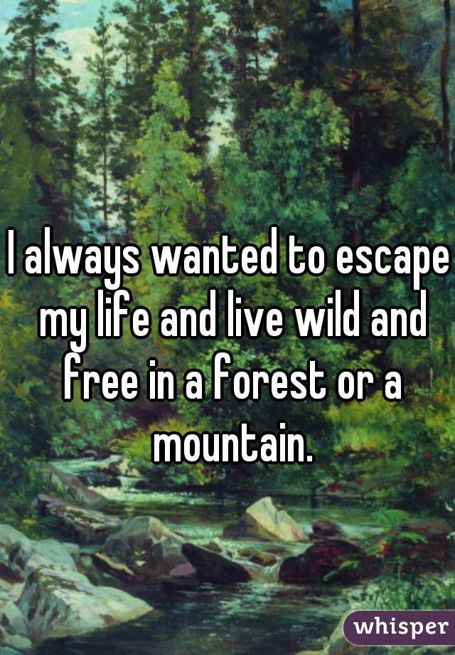 I always wanted to escape my life and live wild and free in a forest or a mountain.