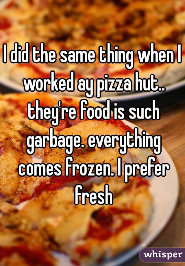 I did the same thing when I worked ay pizza hut.. they're food is such garbage. everything comes frozen. I prefer fresh