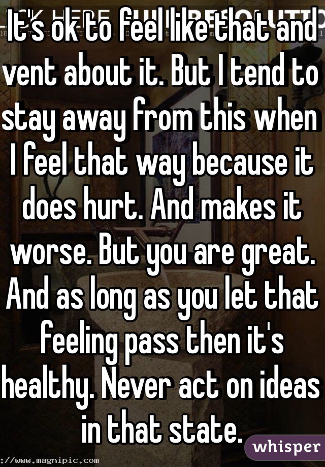 It's ok to feel like that and vent about it. But I tend to stay away from this when I feel that way because it does hurt. And makes it worse. But you are great. And as long as you let that feeling pass then it's healthy. Never act on ideas in that state. 
