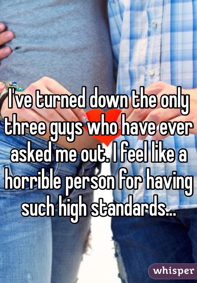 I've turned down the only three guys who have ever asked me out. I feel like a horrible person for having such high standards...
