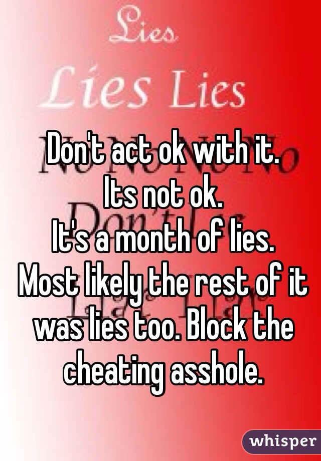 Don't act ok with it. 
Its not ok. 
It's a month of lies. 
Most likely the rest of it was lies too. Block the cheating asshole.