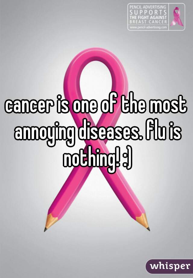 cancer is one of the most annoying diseases. flu is nothing! :)