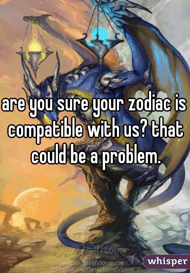are you sure your zodiac is compatible with us? that could be a problem.