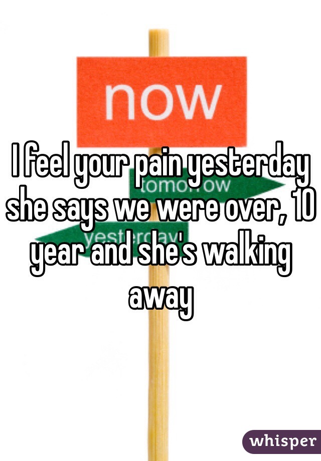I feel your pain yesterday she says we were over, 10 year and she's walking away 