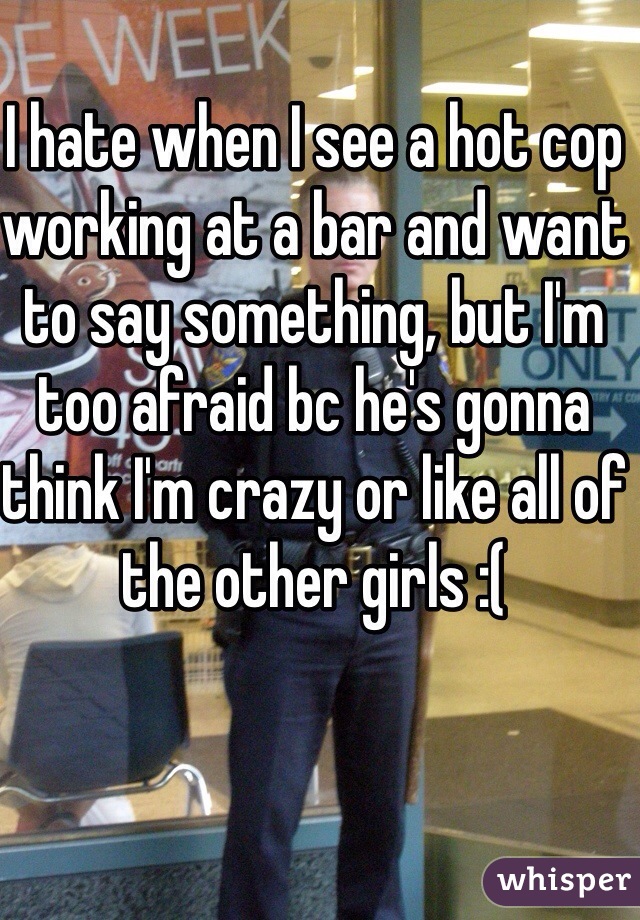 I hate when I see a hot cop working at a bar and want to say something, but I'm too afraid bc he's gonna think I'm crazy or like all of the other girls :( 