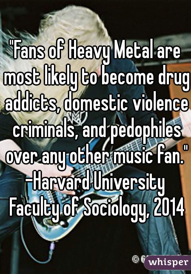 "Fans of Heavy Metal are most likely to become drug addicts, domestic violence criminals, and pedophiles over any other music fan." 

-Harvard University Faculty of Sociology, 2014