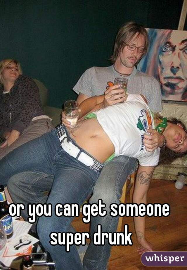 or you can get someone super drunk
