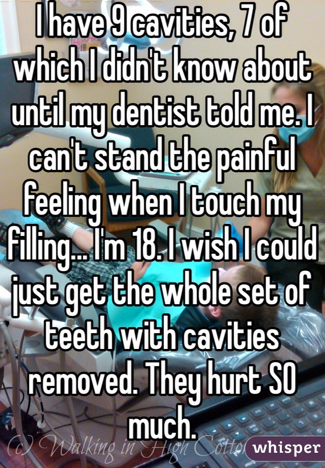 I have 9 cavities, 7 of which I didn't know about until my dentist told me. I can't stand the painful feeling when I touch my filling... I'm 18. I wish I could just get the whole set of teeth with cavities removed. They hurt SO much. 