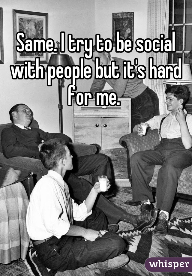 Same. I try to be social with people but it's hard for me. 