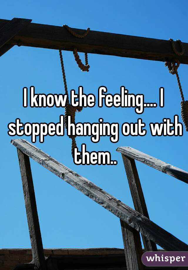 I know the feeling.... I stopped hanging out with them..