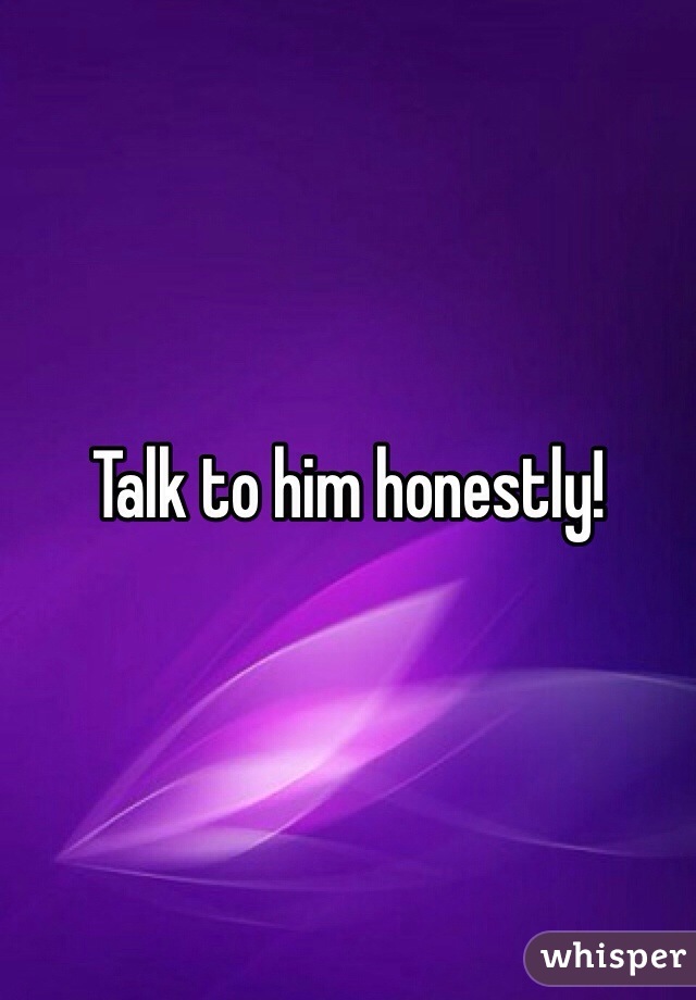 Talk to him honestly!