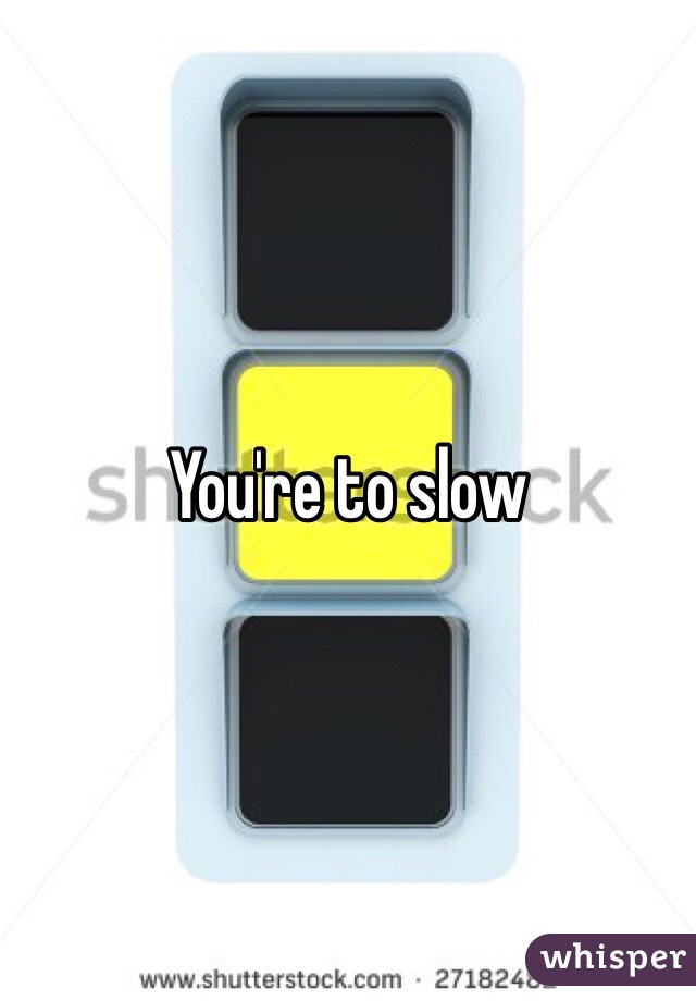 You're to slow 