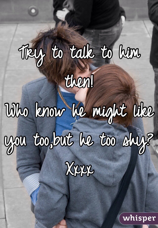 Try to talk to him then! 
Who know he might like you too,but he too shy?
Xxxx 
