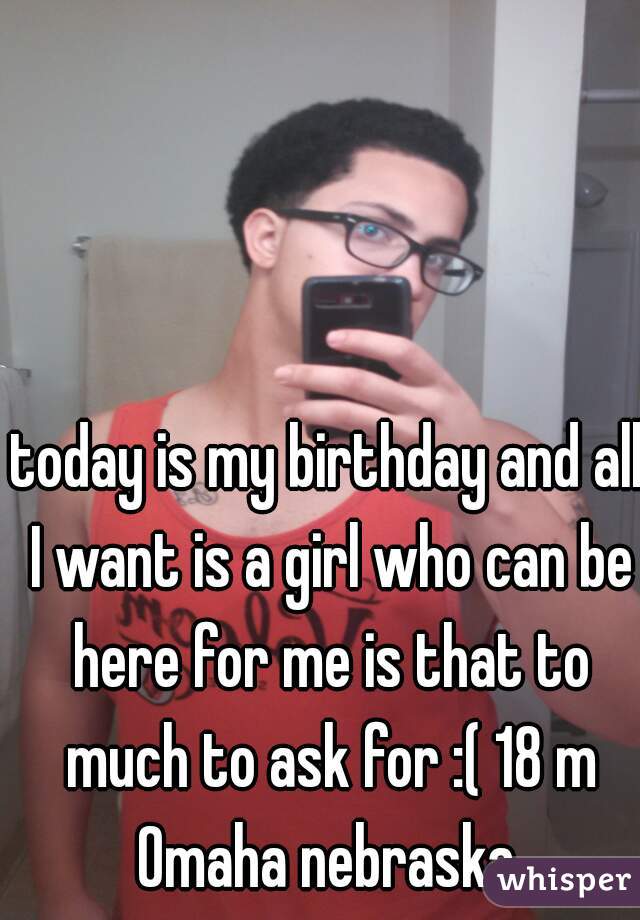 today is my birthday and all I want is a girl who can be here for me is that to much to ask for :( 18 m Omaha nebraska 
 