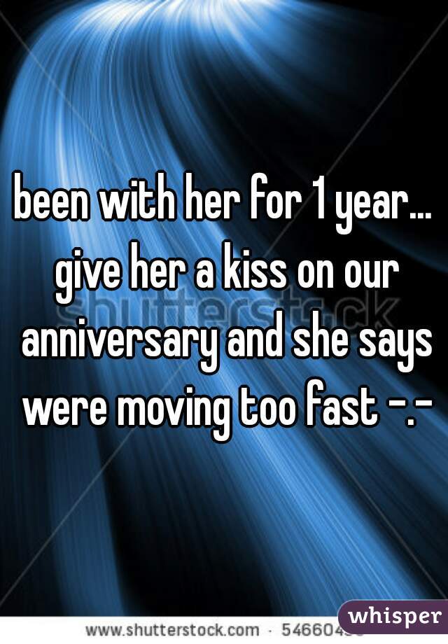 been with her for 1 year... give her a kiss on our anniversary and she says were moving too fast -.-