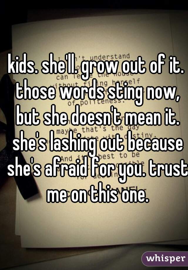 kids. she'll. grow out of it. those words sting now, but she doesn't mean it. she's lashing out because she's afraid for you. trust me on this one.