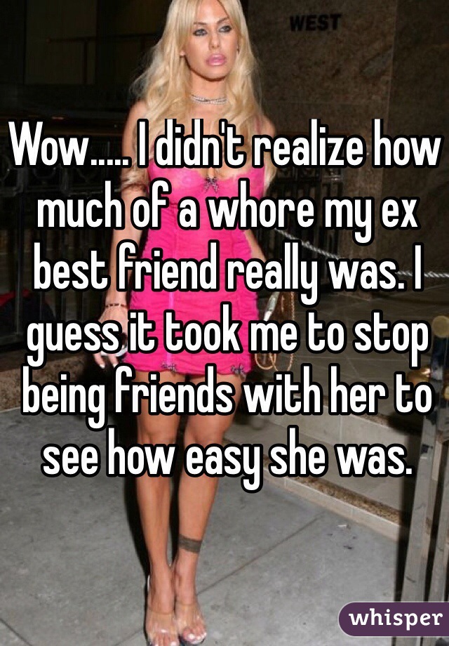 Wow..... I didn't realize how much of a whore my ex best friend really was. I guess it took me to stop being friends with her to see how easy she was.