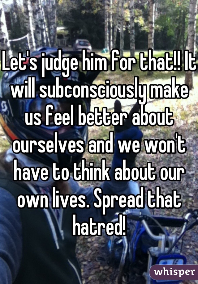 Let's judge him for that!! It will subconsciously make us feel better about ourselves and we won't have to think about our own lives. Spread that hatred!