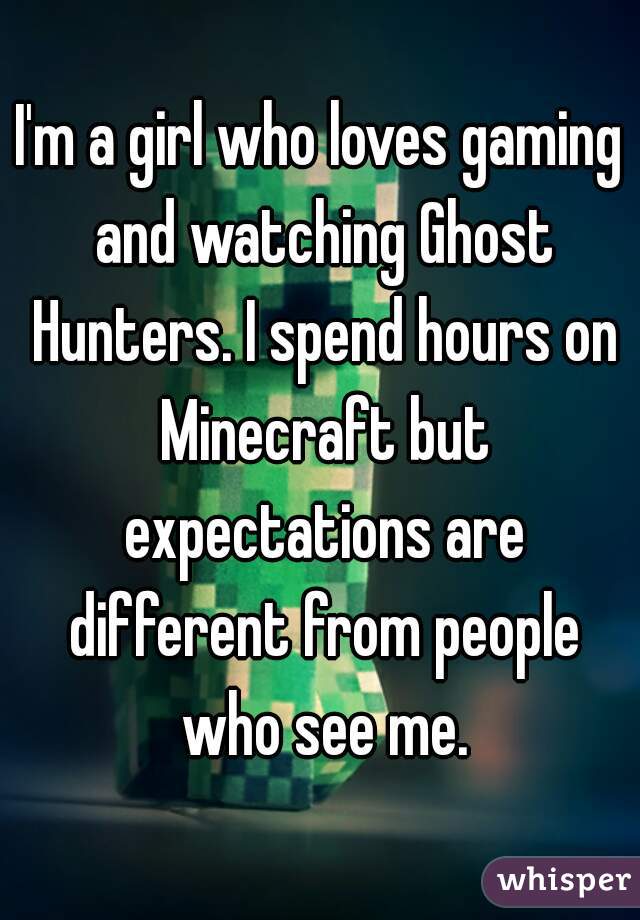 I'm a girl who loves gaming and watching Ghost Hunters. I spend hours on Minecraft but expectations are different from people who see me.