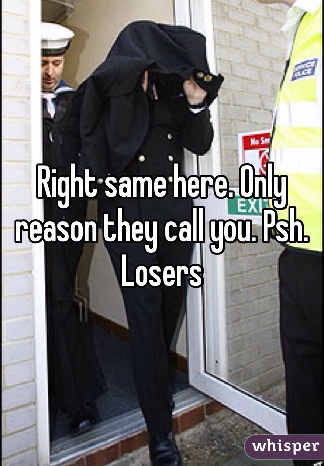 Right same here. Only reason they call you. Psh. Losers 