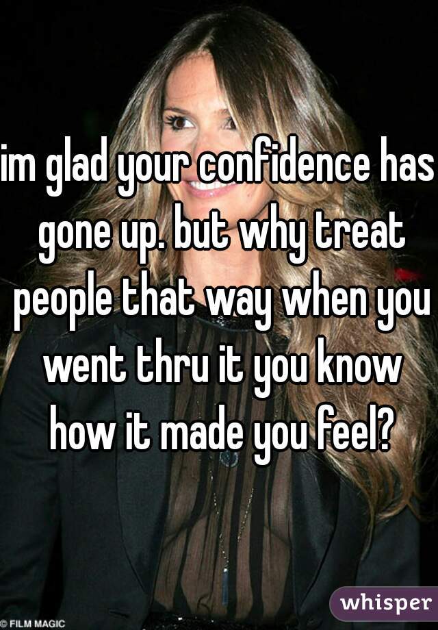 im glad your confidence has gone up. but why treat people that way when you went thru it you know how it made you feel?