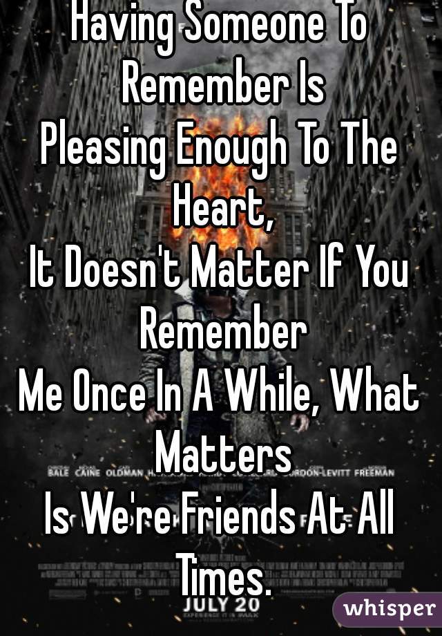 Having Someone To Remember Is
Pleasing Enough To The Heart,
It Doesn't Matter If You Remember
Me Once In A While, What Matters
Is We're Friends At All Times.