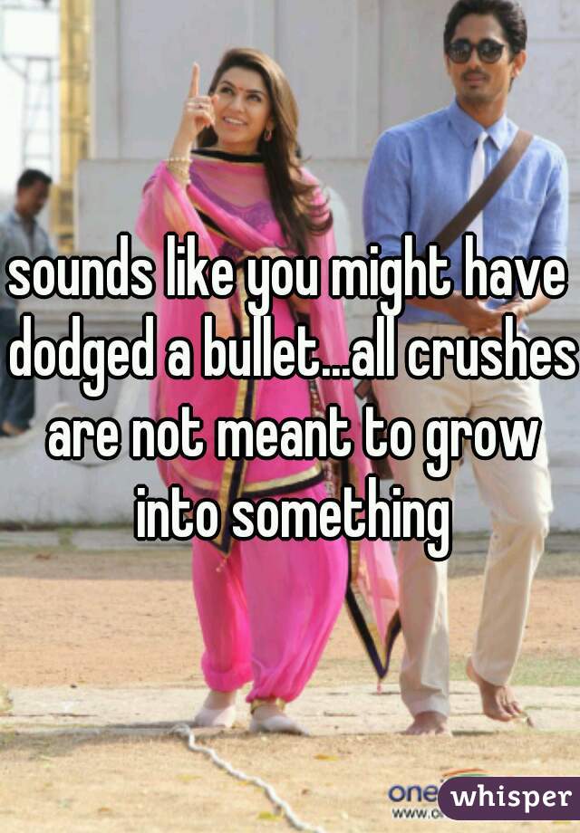 sounds like you might have dodged a bullet...all crushes are not meant to grow into something